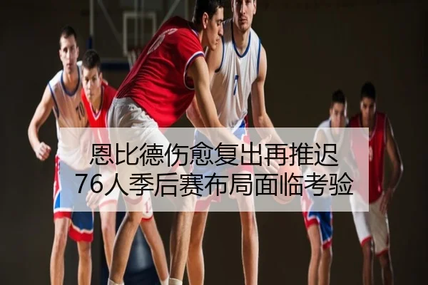 恩比德伤愈复出再推迟 76人季后赛布局面临考验