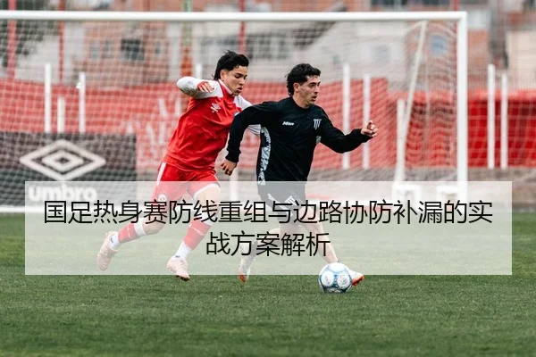 国足热身赛防线重组与边路协防补漏的实战方案解析